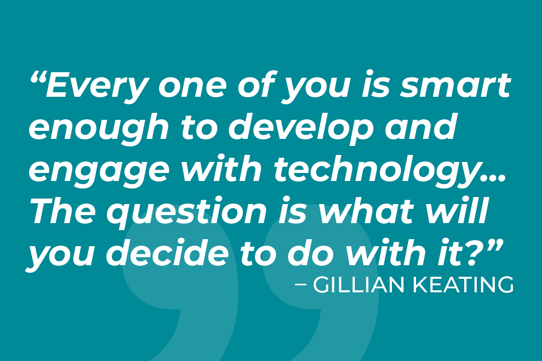 Every on of you is smart enough to develop and engage with technology... the question is what will you decide to do with it?Quote by Gillian Keating